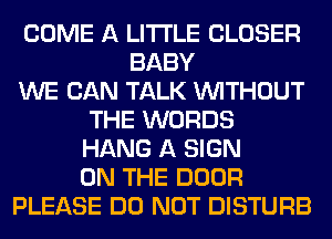 COME A LITTLE CLOSER
BABY
WE CAN TALK WITHOUT
THE WORDS
HANG A SIGN
ON THE DOOR
PLEASE DO NOT DISTURB