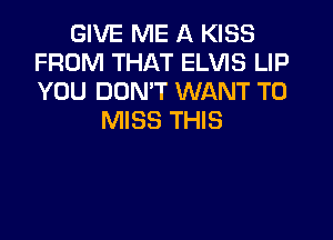 GIVE ME A KISS
FROM THAT ELVIS LIP
YOU DON'T WANT TO

MISS THIS