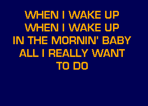 INHEN I WAKE UP
INHEN I WAKE UP
IN THE MORNINI BABY
ALL I REALLY WANT
TO DO