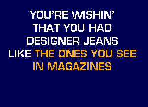 YOU'RE VVISHIN'
THAT YOU HAD
DESIGNER JEANS
LIKE THE ONES YOU SEE
IN MAGAZINES