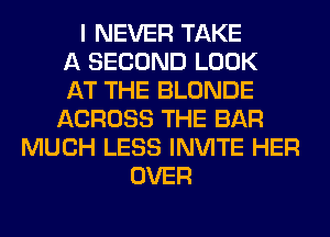 I NEVER TAKE
A SECOND LOOK
AT THE BLONDE
ACROSS THE BAR
MUCH LESS INVITE HER
OVER