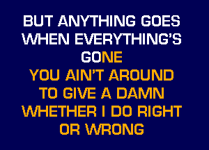 BUT ANYTHING GOES
WHEN EVERYTHINGB
GONE
YOU AIN'T AROUND
TO GIVE A DAMN
WHETHER I DO RIGHT
0R WRONG