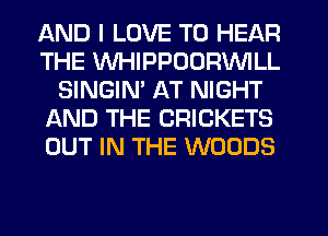 AND I LOVE TO HEAR
THE WHIPPOORVVILL
SINGIM AT NIGHT
AND THE CRICKETS
OUT IN THE WOODS