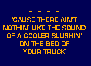 'CAUSE THERE AIN'T
NOTHIN' LIKE THE SOUND
OF A COOLER SLUSHIN'
ON THE BED OF
YOUR TRUCK