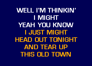 WELL FM THINKIN'
I MIGHT
YEAH YOU KNOW
I JUST MIGHT
HEAD OUT TONIGHT
AND TEAR UP

THIS OLD TOWN l