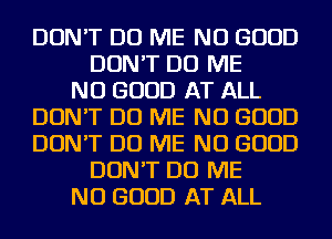 DON'T DO ME NO GOOD
DON'T DO ME
NO GOOD AT ALL
DON'T DO ME NO GOOD
DON'T DO ME NO GOOD
DON'T DO ME
NO GOOD AT ALL