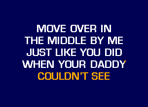 MOVE OVER IN
THE MIDDLE BY ME
JUST LIKE YOU DID
WHEN YOUR DADDY

COULDN'T SEE
