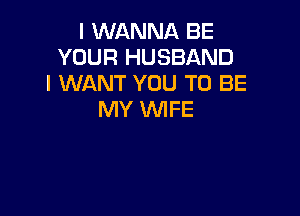 I WANNA BE
YOUR HUSBAND
I WANT YOU TO BE

MY 1U'VIFE