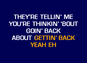 THEYRE TELLIN' ME
YOU'RE THINKIN' 'BOUT
GOIN' BACK
ABOUT GE'ITIN' BACK
YEAH EH