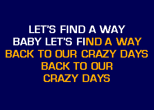 LET'S FIND A WAY
BABY LET'S FIND A WAY
BACK TO OUR CRAZY DAYS
BACK TO OUR
CRAZY DAYS