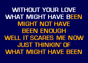 WITHOUT YOUR LOVE
WHAT MIGHT HAVE BEEN
MIGHT NOT HAVE
BEEN ENOUGH
WELL IT SCARES ME NOW
JUST THINKIN' OF
WHAT MIGHT HAVE BEEN