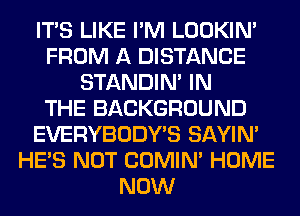 ITS LIKE I'M LOOKIN'
FROM A DISTANCE
STANDIN' IN
THE BACKGROUND
EVERYBODY'S SAYIN'
HE'S NOT COMIM HOME
NOW