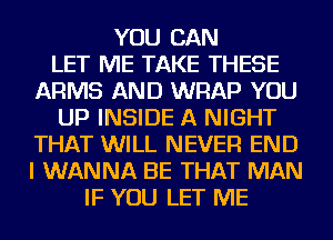 YOU CAN
LET ME TAKE THESE
ARMS AND WRAP YOU
UP INSIDE A NIGHT
THAT WILL NEVER END
I WANNA BE THAT MAN
IF YOU LET ME