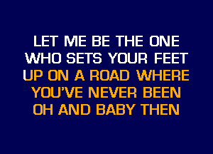 LET ME BE THE ONE
WHO SETS YOUR FEET
UP ON A ROAD WHERE

YOU'VE NEVER BEEN

OH AND BABY THEN