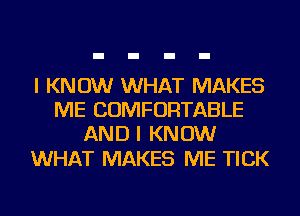 I KNOW WHAT MAKES
ME COMFORTABLE
AND I KNOW

WHAT MAKES ME TICK