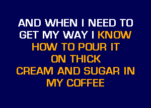 AND WHEN I NEED TO
GET MY WAY I KNOW
HOW TO POUR IT
ON THICK
CREAM AND SUGAR IN
MY COFFEE