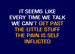 IT SEEMS LIKE
EVERY TIME WE TALK
WE CAN'T GET PAST
THE LITTLE STUFF
THE PAIN IS SELF
INFLICTED