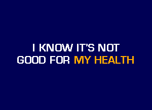 I KNOW ITS NOT

GOOD FOR MY HEALTH