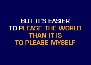 BUT IT'S EASIER
TU PLEASE THE WORLD
THAN IT IS
TO PLEASE MYSELF