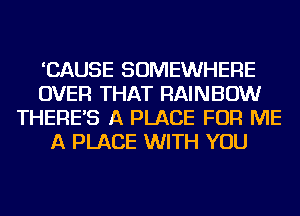 'CAUSE SOMEWHERE
OVER THAT RAINBOW
THERE'S A PLACE FOR ME
A PLACE WITH YOU