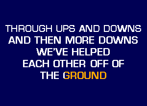 THROUGH UPS AND DOWNS
AND THEN MORE DOWNS
WE'VE HELPED
EACH OTHER OFF OF
THE GROUND