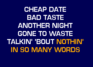 CHEAP DATE
BAD TASTE
ANOTHER NIGHT
GONE T0 WASTE
TALKIN' 'BOUT NOTHIN'
IN SO MANY WORDS