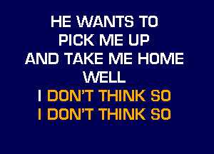 HE WANTS TO
PICK ME UP
AND TAKE ME HOME
WELL
I DON'T THINK SO
I DON'T THINK SO