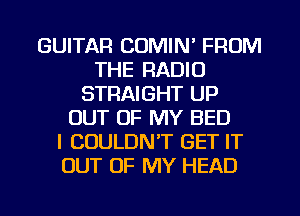 GUITAR COMIN' FROM
THE RADIO
STRAIGHT UP
OUT OF MY BED
I COULDN'T GET IT
OUT OF MY HEAD