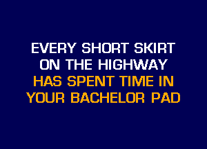 EVERY SHORT SKIRT
ON THE HIGHWAY
HAS SPENT TIME IN
YOUR BACHELOR PAD