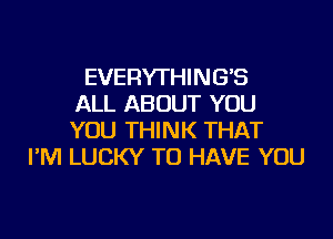 EVERYTHING'S
ALL ABOUT YOU

YOU THINK THAT
I'M LUCKY TO HAVE YOU