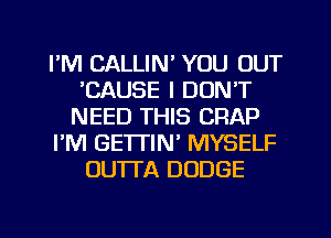 I'M CALLIN' YOU OUT
'CAUSE I DON'T
NEED THIS CRAP
I'M GETTIN' MYSELF
OUTTA DODGE