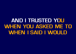 AND I TRUSTED YOU
WHEN YOU ASKED ME TO
WHEN I SAID I WOULD