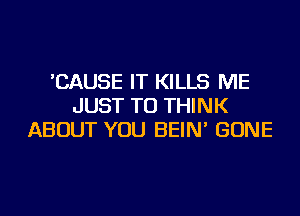 'CAUSE IT KILLS ME
JUST TO THINK
ABOUT YOU BEIN' GONE