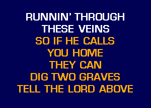 RUNNIN' THROUGH
THESE VEINS
SO IF HE CALLS
YOU HOME
THEY CAN
DIG TWO GRAVES
TELL THE LORD ABOVE