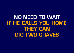 NO NEED TO WAIT
IF HE CALLS YOU HOME
THEY CAN
DIG TWO GRAVES