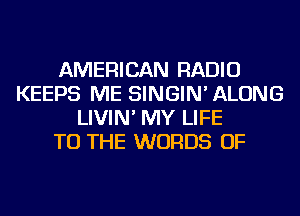 AMERICAN RADIO
KEEPS ME SINGIN' ALONG
LIVIN' MY LIFE
TO THE WORDS OF