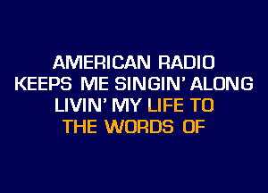 AMERICAN RADIO
KEEPS ME SINGIN' ALONG
LIVIN' MY LIFE TO
THE WORDS OF