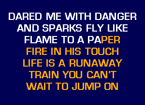 DARED ME WITH DANGER
AND SPARKS FLY LIKE
FLAME TO A PAPER
FIRE IN HIS TOUCH
LIFE IS A RUNAWAY
TRAIN YOU CAN'T
WAIT TO JUMP ON