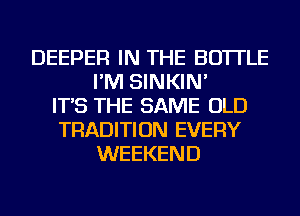 DEEPER IN THE BOTTLE
I'M SINKIN'
IT'S THE SAME OLD
TRADITION EVERY
WEEKEND