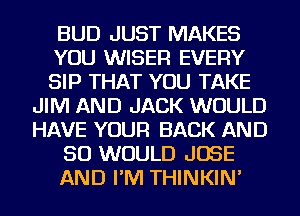 BUD JUST MAKES
YOU WISER EVERY
SIP THAT YOU TAKE
JIM AND JACK WOULD
HAVE YOUR BACK AND
SO WOULD JOSE
AND I'M THINKIN'