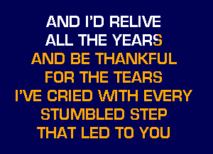 AND I'D RELIVE
ALL THE YEARS
AND BE THANKFUL
FOR THE TEARS
I'VE CRIED WITH EVERY
STUMBLED STEP
THAT LED TO YOU