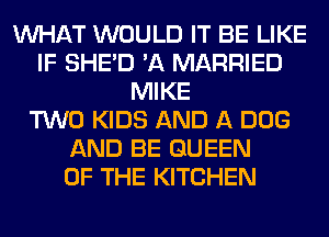 WHAT WOULD IT BE LIKE
IF SHED 'A MARRIED
MIKE
TWO KIDS AND A DOG
AND BE QUEEN
OF THE KITCHEN