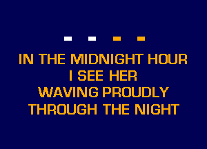 IN THE MIDNIGHT HOUR
I SEE HER
WAVING PROUDLY

THROUGH THE NIGHT