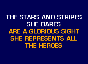 THE STARS AND STRIPES
SHE BARES
ARE A GLORIOUS SIGHT
SHE REPRESENTS ALL
THE HEROES