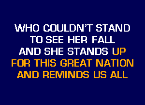 WHO COULDN'T STAND
TO SEE HER FALL
AND SHE STANDS UP
FOR THIS GREAT NATION
AND REMINDS US ALL