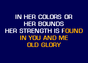 IN HER COLORS OR
HER BOUNDS
HER STRENGTH IS FOUND
IN YOU AND ME
OLD GLORY