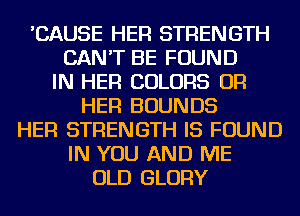 'CAUSE HER STRENGTH
CAN'T BE FOUND
IN HER COLORS OR
HER BOUNDS
HER STRENGTH IS FOUND
IN YOU AND ME
OLD GLORY