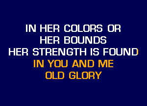 IN HER COLORS OR
HER BOUNDS
HER STRENGTH IS FOUND
IN YOU AND ME
OLD GLORY