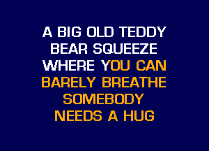 A BIG OLD TEDDY
BEAR SGUEEZE
WHERE YOU CAN
BARELY BREATHE
SOMEBODY
NEEDS A HUG

g