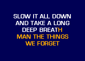 SLOW IT ALL DOWN
AND TAKE A LONG
DEEP BREATH
MAN THE THINGS
WE FORGET

g